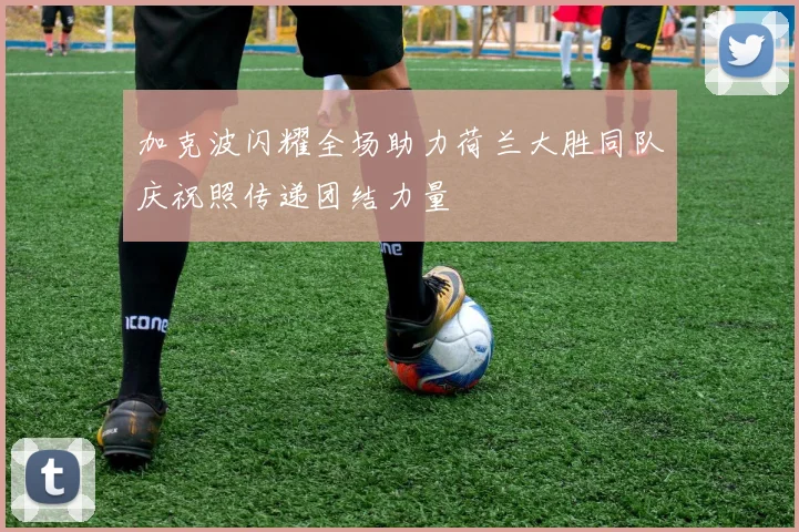 加克波闪耀全场助力荷兰大胜同队庆祝照传递团结力量
