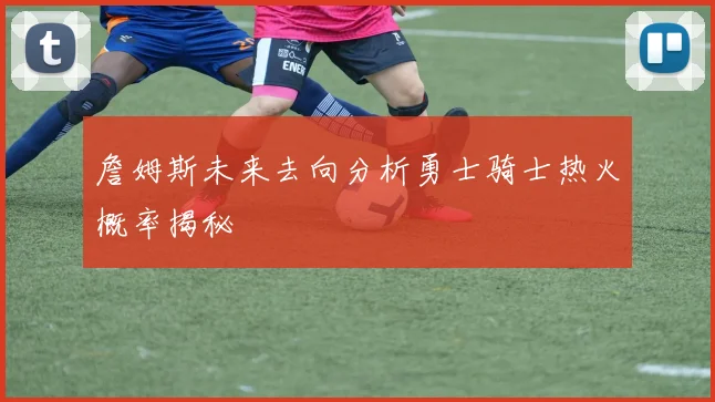 詹姆斯未来去向分析勇士骑士热火概率揭秘