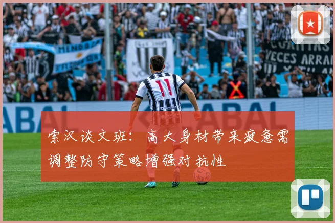 索汉谈文班：高大身材带来疲惫需调整防守策略增强对抗性