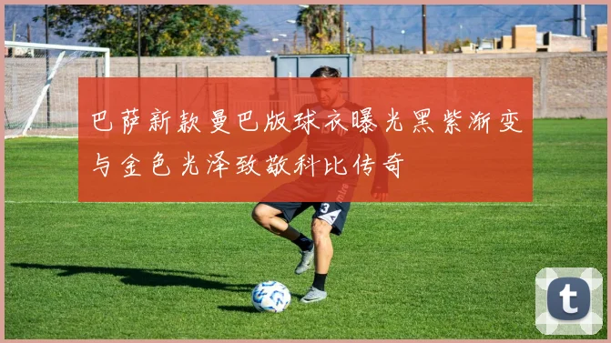 巴萨新款曼巴版球衣曝光黑紫渐变与金色光泽致敬科比传奇