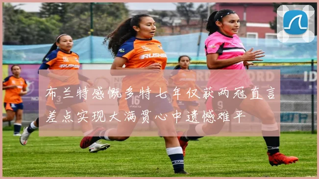布兰特感慨多特七年仅获两冠直言差点实现大满贯心中遗憾难平