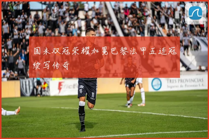 国米双冠荣耀加冕巴黎法甲五连冠续写传奇