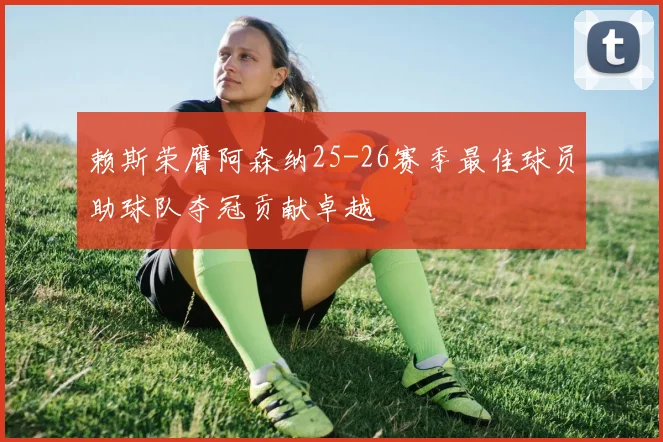 赖斯荣膺阿森纳25-26赛季最佳球员助球队夺冠贡献卓越