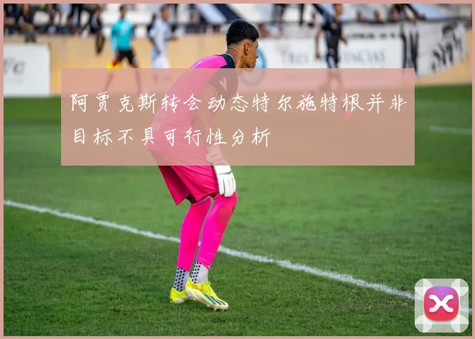 阿贾克斯转会动态特尔施特根并非目标不具可行性分析
