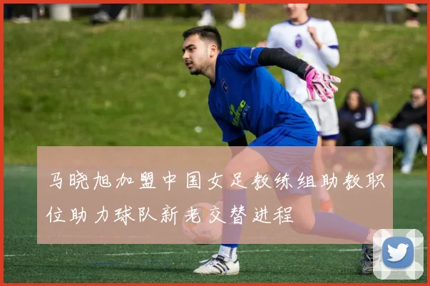 马晓旭加盟中国女足教练组助教职位助力球队新老交替进程