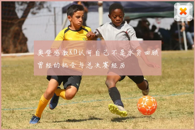 奥登感激KD认可自己不是水货回顾曾经的机会与总决赛经历