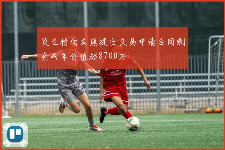 莫兰特向灰熊提出交易申请合同剩余两年价值超8700万