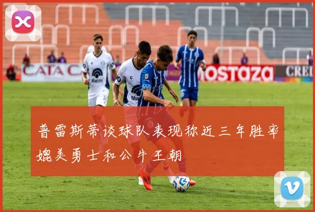 普雷斯蒂谈球队表现称近三年胜率媲美勇士和公牛王朝