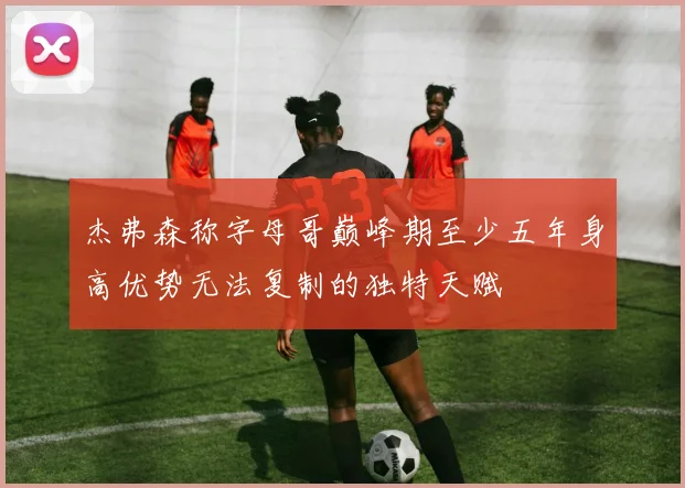 杰弗森称字母哥巅峰期至少五年身高优势无法复制的独特天赋