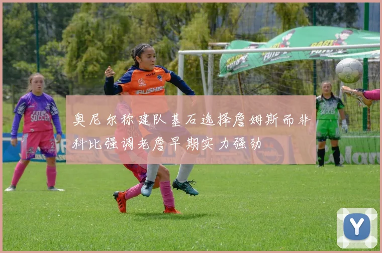 奥尼尔称建队基石选择詹姆斯而非科比强调老詹早期实力强劲