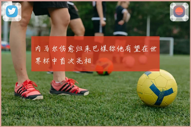 内马尔伤愈归来巴媒称他有望在世界杯中首次亮相