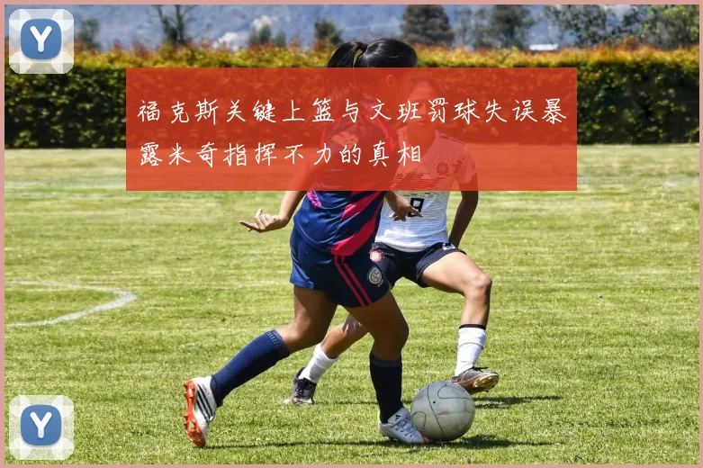 福克斯关键上篮与文班罚球失误暴露米奇指挥不力的真相