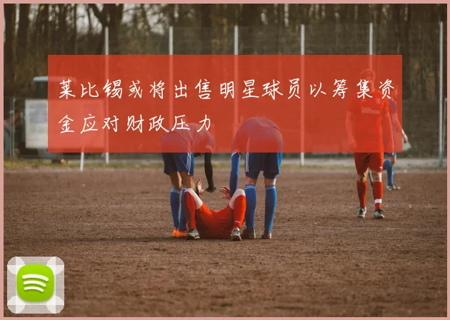 莱比锡或将出售明星球员以筹集资金应对财政压力