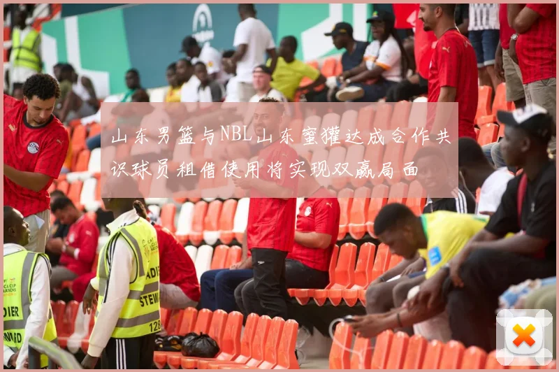 山东男篮与NBL山东蜜獾达成合作共识球员租借使用将实现双赢局面