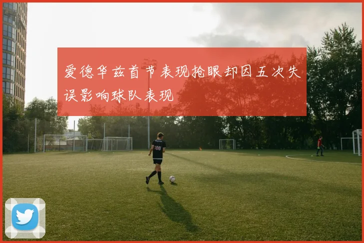 爱德华兹首节表现抢眼却因五次失误影响球队表现