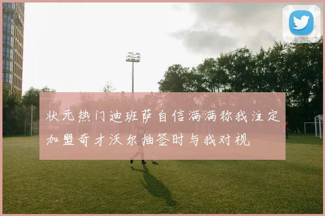 状元热门迪班萨自信满满称我注定加盟奇才沃尔抽签时与我对视