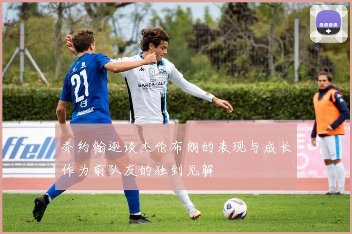 乔约翰逊谈杰伦布朗的表现与成长作为前队友的独到见解