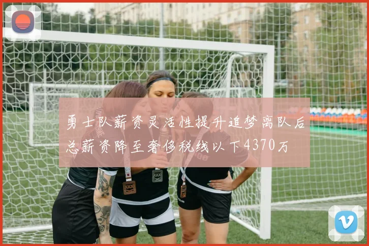 勇士队薪资灵活性提升追梦离队后总薪资降至奢侈税线以下4370万